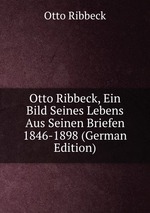 Otto Ribbeck, Ein Bild Seines Lebens Aus Seinen Briefen 1846-1898 (German Edition)