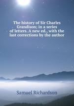 The history of Sir Charles Grandison; in a series of letters. A new ed., with the last corrections by the author