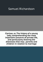 Clarissa; or, The history of a young lady, comprehending the most important concerns of private life, and particularly showing the distresses that may . parents and children in relation to marriage