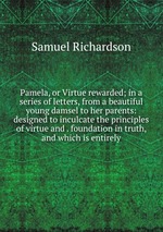 Pamela, or Virtue rewarded; in a series of letters, from a beautiful young damsel to her parents: designed to inculcate the principles of virtue and . foundation in truth, and which is entirely