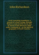 Arctic searching expedition: a journal of a boat-voyage through Rupert`s Land and the Arctic Sea, in search of the discovery ships under command of . on the physical geography of North America