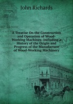 A Treatise On the Construction and Operation of Wood-Working Machines: Including a History of the Origin and Progress of the Manufacture of Wood-Working Machinery