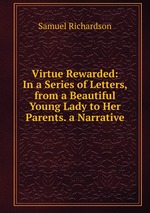 Virtue Rewarded: In a Series of Letters, from a Beautiful Young Lady to Her Parents. a Narrative