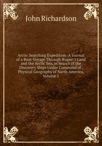 Arctic Searching Expedition: A Journal of a Boat-Voyage Through Rupert`s Land and the Arctic Sea, in Search of the Discovery Ships Under Command of . Physical Geography of North America, Volume 1