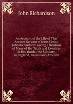 An Account of the Life of That Ancient Servant of Jesus Christ, John Richardson: Giving a Relation of Many of His Trials and Exercises in His Youth, . the Ministry, in England, Ireland and America