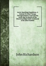 Arctic Searching Expedition: A Journal of a Boat-Voyage Through Rupert`s Land and the Arctic Sea, in Search of the Discovery Ships Under Command of Sir John Franklin