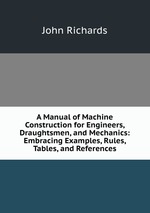 A Manual of Machine Construction for Engineers, Draughtsmen, and Mechanics: Embracing Examples, Rules, Tables, and References