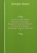 Lives of the Most Eminent Painters, Sculptors and Architects: Tr. from the Italian of Giorgio Vasari, Volume 4