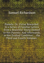Pamela: Or, Virtue Rewarded: In a Series of Familiar Letters from a Beautiful Young Damsel to Her Parents: And Afterwards, in Her Exalted Condition, . . the Third and Fourth Volumes.