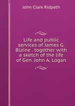 Life and public services of James G. Blaine . together with a sketch of the life of Gen. John A. Logan