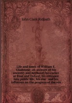 Life and times of William E. Gladstone; an account of his ancestry and boyhood; his career at Eton and Oxford; his entrance into public life; his rise . and his influence on the progress of the nin