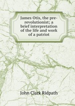 James Otis, the pre-revolutionist; a brief interpretation of the life and work of a patriot