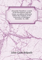 Alexander Hamilton: a study of the Revolution and the Union, an address delivered before the students of the University of Michigan, December 10, 1880