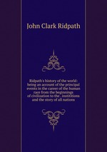 Ridpath`s history of the world: being an account of the principal events in the career of the human race from the beginnings of civilization to the . instititions and the story of all nations