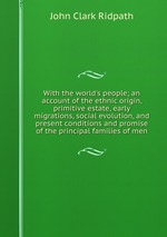 With the world`s people; an account of the ethnic origin, primitive estate, early migrations, social evolution, and present conditions and promise of the principal families of men