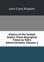 History of the United States: From Aboriginal Times to Taft`s Administration, Volume 2