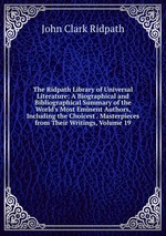 The Ridpath Library of Universal Literature: A Biographical and Bibliographical Summary of the World`s Most Eminent Authors, Including the Choicest . Masterpieces from Their Writings, Volume 19