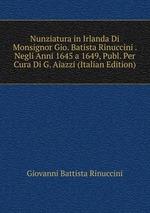 Nunziatura in Irlanda Di Monsignor Gio. Batista Rinuccini . Negli Anni 1645 a 1649, Publ. Per Cura Di G. Aiazzi (Italian Edition)