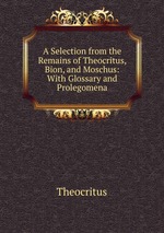 A Selection from the Remains of Theocritus, Bion, and Moschus: With Glossary and Prolegomena
