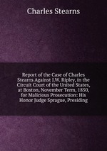 Report of the Case of Charles Stearns Against J.W. Ripley, in the Circuit Court of the United States, at Boston, November Term, 1850, for Malicious Prosecution: His Honor Judge Sprague, Presiding