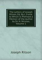 The Letters of Joseph Ritson, Ed. By J. Frank. to Which Is Prefixed a Memoir of the Author by Sir H. Nicolas, Volume 1