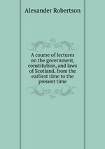 A course of lectures on the government, constitution, and laws of Scotland, from the earliest time to the present time