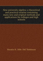 New university algebra: a theoretical and practical treatise containing many new and original methods and applications for colleges and high schools