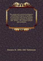 The progressive practical arithmetic: containing the theory of numbers, in connection with concise analytic and synthetic methods of solution, and . science : for common schools and academies
