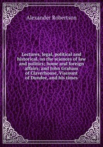 Lectures, legal, political and historical, on the sciences of law and politics; home and foreign affairs; and John Graham of Claverhouse, Viscount of Dundee, and his times