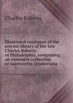 Illustrated catalogue of the private library of the late Charles Roberts of Philadelphia, comprising an extensive collection of noteworthy Quakeriana
