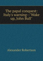 The papal conquest: Italy`s warning--"Wake up, John Bull"
