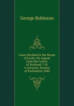 Cases Decided in the House of Lords, On Appeal from the Courts of Scotland: 3 & 4 victoriae, Session of Parliament 1840