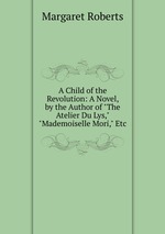 A Child of the Revolution: A Novel, by the Author of "The Atelier Du Lys," "Mademoiselle Mori," Etc