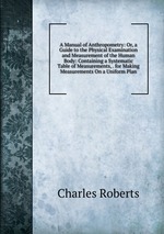A Manual of Anthropometry: Or, a Guide to the Physical Examination and Measurement of the Human Body: Containing a Systematic Table of Measurements, . for Making Measurements On a Uniform Plan