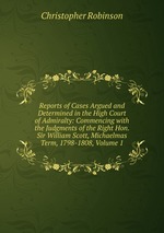Reports of Cases Argued and Determined in the High Court of Admiralty: Commencing with the Judgments of the Right Hon. Sir William Scott, Michaelmas Term, 1798-1808, Volume 1
