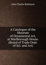 A Catalogue of the Museum of Ornamental Art, at Marlborough House. (Board of Trade Dept. of Sci. and Art)