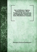 Key to Robinson`s Algebra: Containing Also a Short Treatise On the Indeterminate and Diophantine Analysis and Some Miscellaneous Examples