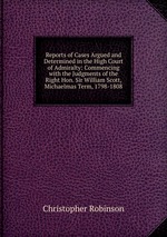 Reports of Cases Argued and Determined in the High Court of Admiralty: Commencing with the Judgments of the Right Hon. Sir William Scott, Michaelmas Term, 1798-1808