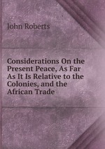 Considerations On the Present Peace, As Far As It Is Relative to the Colonies, and the African Trade