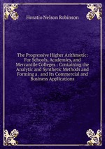 The Progressive Higher Arithmetic: For Schools, Academies, and Mercantile Colleges : Containing the Analytic and Synthetic Methods and Forming a . and Its Commercial and Business Applications