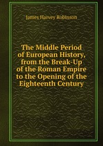 The Middle Period of European History, from the Break-Up of the Roman Empire to the Opening of the Eighteenth Century