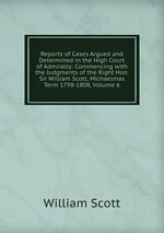Reports of Cases Argued and Determined in the High Court of Admiralty: Commencing with the Judgments of the Right Hon. Sir William Scott, Michaelmas Term 1798-1808, Volume 6