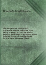 The Progressive Intellectual Arithmetic On the Inductive Plan: Being a Sequel to the Progressive Primary Arithmetic, Containing Many Original Forms of . and Designed for the More Advanced Classe