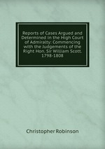 Reports of Cases Argued and Determined in the High Court of Admiralty: Commencing with the Judgements of the Right Hon. Sir William Scott. 1798-1808