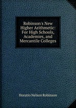 Robinson`s New Higher Arithmetic: For High Schools, Academies, and Mercantile Colleges