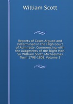 Reports of Cases Argued and Determined in the High Court of Admiralty: Commencing with the Judgments of the Right Hon. Sir William Scott, Michaelmas Term 1798-1808, Volume 5