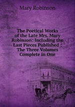 The Poetical Works of the Late Mrs. Mary Robinson: Including the Last Pieces Published : The Three Volumes Complete in One