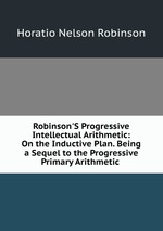 Robinson`S Progressive Intellectual Arithmetic: On the Inductive Plan. Being a Sequel to the Progressive Primary Arithmetic