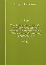 The Parian Chronicle, Or the Chronicle of the Arundelian Marbles: With a Dissertation Concerning Its Authenticity