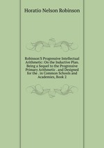 Robinson`S Progressive Intellectual Arithmetic: On the Inductive Plan. Being a Sequel to the Progressive Primary Arithmetic . and Designed for the . in Common Schools and Academies, Book 2